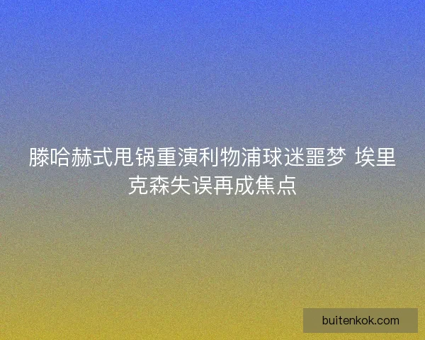 滕哈赫式甩锅重演利物浦球迷噩梦 埃里克森失误再成焦点