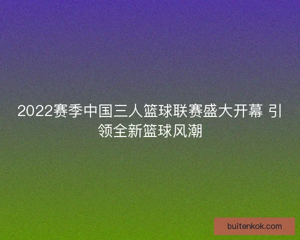 2022赛季中国三人篮球联赛盛大开幕 引领全新篮球风潮