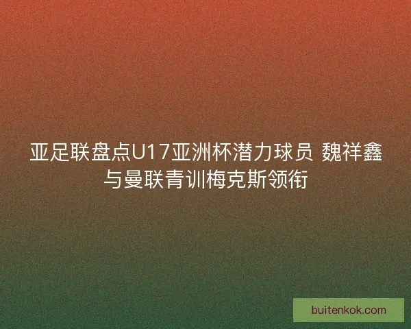 亚足联盘点U17亚洲杯潜力球员 魏祥鑫与曼联青训梅克斯领衔 亚足联盘点U17亚洲杯潜力球员 魏祥鑫与曼联青训梅克斯领衔