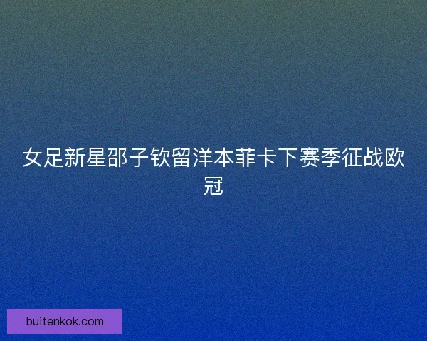 女足新星邵子钦留洋本菲卡下赛季征战欧冠