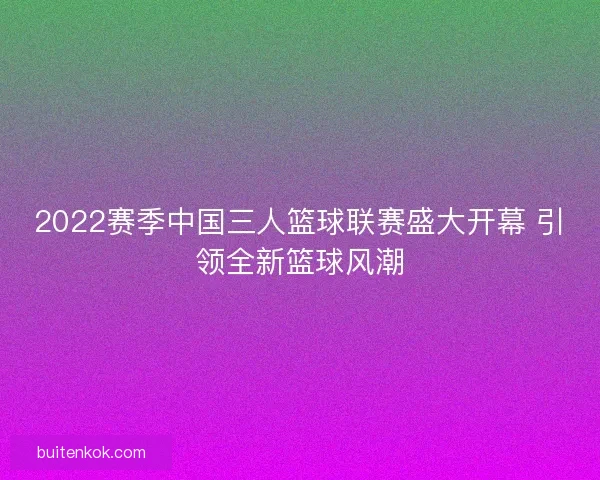 2022赛季中国三人篮球联赛盛大开幕 引领全新篮球风潮